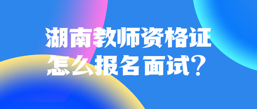 湖南教师资格证怎么报名面试？